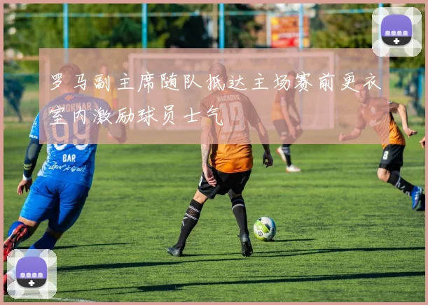 罗马副主席随队抵达主场赛前更衣室内激励球员士气
