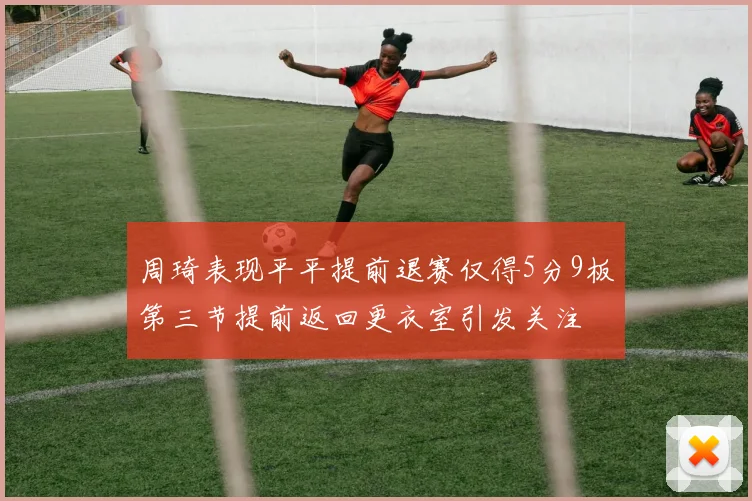 周琦表现平平提前退赛仅得5分9板第三节提前返回更衣室引发关注