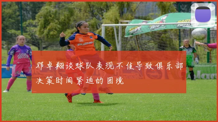 邓卓翔谈球队表现不佳导致俱乐部决策时间紧迫的困境