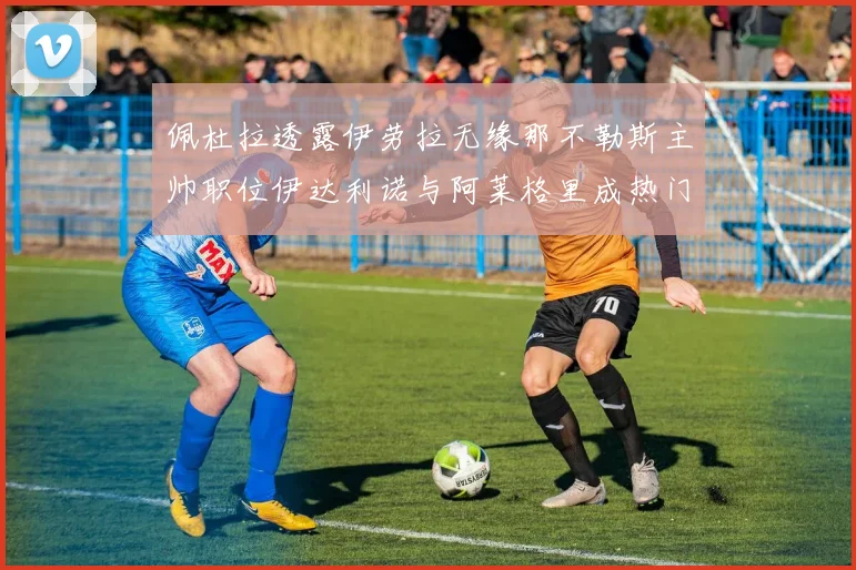 佩杜拉透露伊劳拉无缘那不勒斯主帅职位伊达利诺与阿莱格里成热门候选人