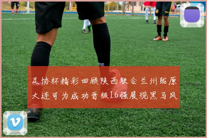 足协杯精彩回顾陕西联合兰州陇原大连可为成功晋级16强展现黑马风采