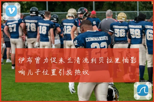 伊布曾力促米兰清洗利贝拉里怕影响儿子位置引发热议