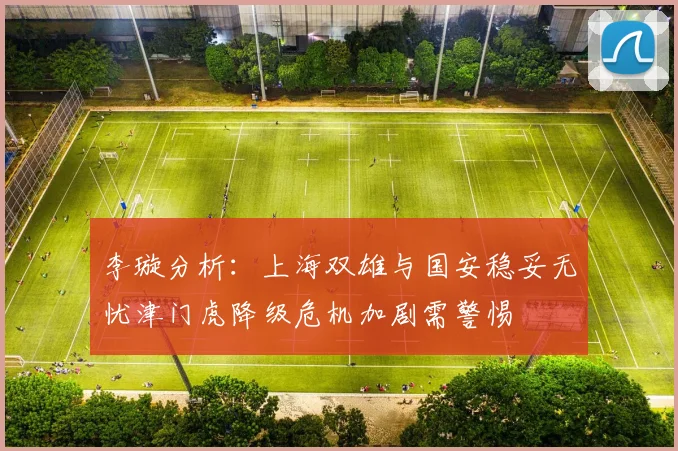 李璇分析：上海双雄与国安稳妥无忧津门虎降级危机加剧需警惕