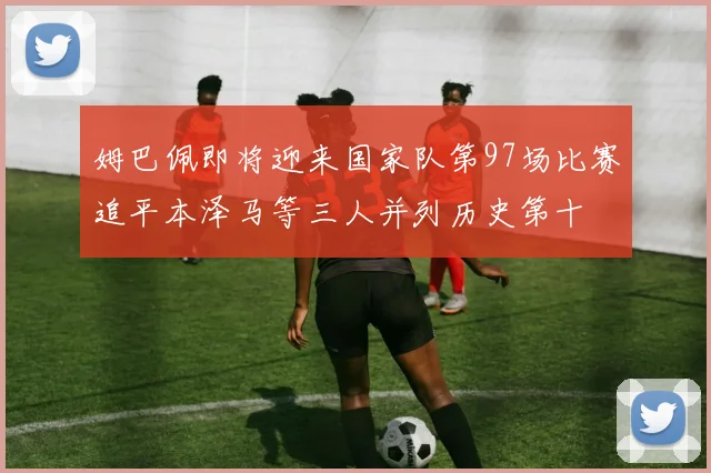 姆巴佩即将迎来国家队第97场比赛追平本泽马等三人并列历史第十
