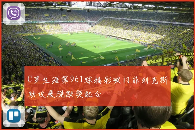 C罗生涯第961球精彩破门菲利克斯助攻展现默契配合