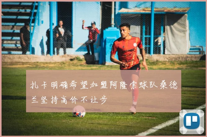 扎卡明确希望加盟阿隆索球队桑德兰坚持高价不让步