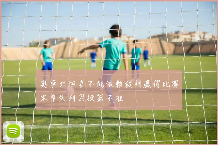 奥萨尔坦言不能依赖裁判赢得比赛末节失利因投篮不准