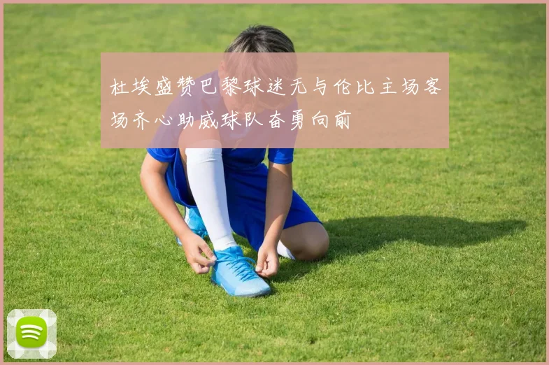 杜埃盛赞巴黎球迷无与伦比主场客场齐心助威球队奋勇向前