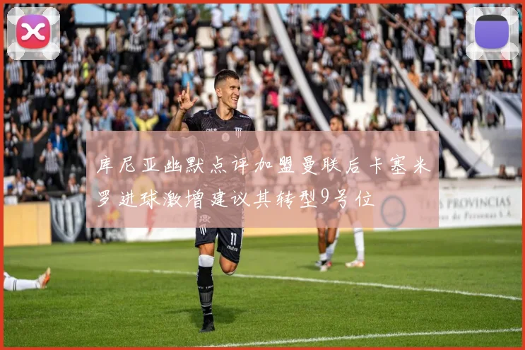 库尼亚幽默点评加盟曼联后卡塞米罗进球激增建议其转型9号位