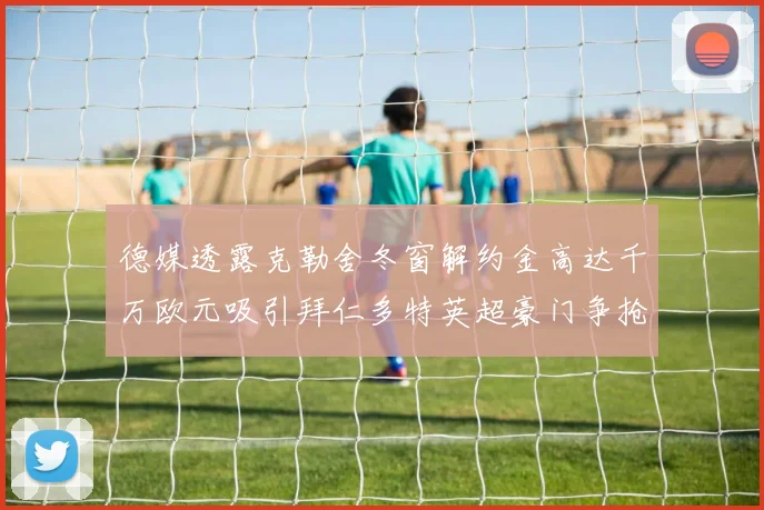 德媒透露克勒舍冬窗解约金高达千万欧元吸引拜仁多特英超豪门争抢