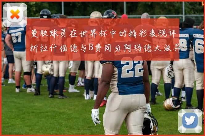 曼联球员在世界杯中的精彩表现评析拉什福德与B费同分阿玛德大放异彩